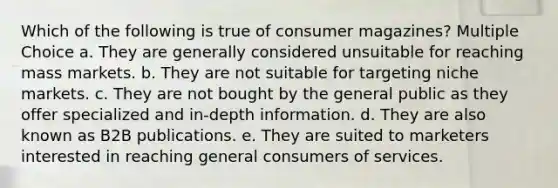 Which of the following is true of consumer magazines? Multiple Choice a. They are generally considered unsuitable for reaching mass markets. b. They are not suitable for targeting niche markets. c. They are not bought by the general public as they offer specialized and in-depth information. d. They are also known as B2B publications. e. They are suited to marketers interested in reaching general consumers of services.