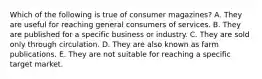 Which of the following is true of consumer magazines? A. They are useful for reaching general consumers of services. B. They are published for a specific business or industry. C. They are sold only through circulation. D. They are also known as farm publications. E. They are not suitable for reaching a specific target market.