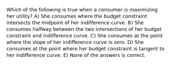 Which of the following is true when a consumer is maximizing her utility? A) She consumes where the budget constraint intersects the midpoint of her indifference curve. B) She consumes halfway between the two intersections of her budget constraint and indifference curve. C) She consumes at the point where the slope of her indifference curve is zero. D) She consumes at the point where her budget constraint is tangent to her indifference curve. E) None of the answers is correct.