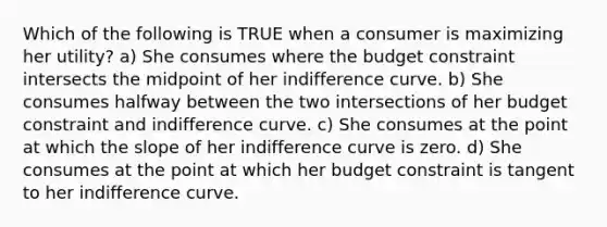 Which of the following is TRUE when a consumer is maximizing her utility? a) She consumes where the budget constraint intersects the midpoint of her indifference curve. b) She consumes halfway between the two intersections of her budget constraint and indifference curve. c) She consumes at the point at which the slope of her indifference curve is zero. d) She consumes at the point at which her budget constraint is tangent to her indifference curve.