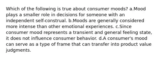 Which of the following is true about consumer moods? a.Mood plays a smaller role in decisions for someone with an independent self-construal. b.Moods are generally considered more intense than other emotional experiences. c.Since consumer mood represents a transient and general feeling state, it does not influence consumer behavior. d.A consumer's mood can serve as a type of frame that can transfer into product value judgments.