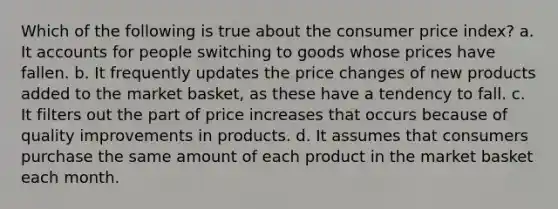 Which of the following is true about the consumer price​ index? a. It accounts for people switching to goods whose prices have fallen. b. It frequently updates the price changes of new products added to the market​ basket, as these have a tendency to fall. c. It filters out the part of price increases that occurs because of quality improvements in products. d. It assumes that consumers purchase the same amount of each product in the market basket each month.