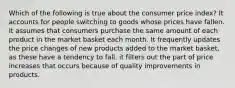 Which of the following is true about the consumer price index? It accounts for people switching to goods whose prices have fallen. It assumes that consumers purchase the same amount of each product in the market basket each month. It frequently updates the price changes of new products added to the market basket, as these have a tendency to fall. it filters out the part of price increases that occurs because of quality improvements in products.