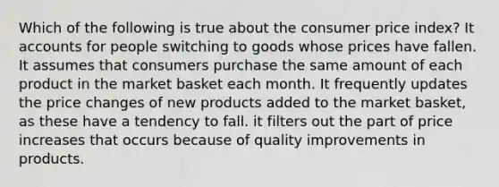 Which of the following is true about the consumer price index? It accounts for people switching to goods whose prices have fallen. It assumes that consumers purchase the same amount of each product in the market basket each month. It frequently updates the price changes of new products added to the market basket, as these have a tendency to fall. it filters out the part of price increases that occurs because of quality improvements in products.