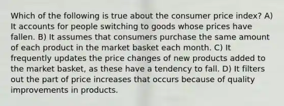 Which of the following is true about the consumer price index? A) It accounts for people switching to goods whose prices have fallen. B) It assumes that consumers purchase the same amount of each product in the market basket each month. C) It frequently updates the price changes of new products added to the market basket, as these have a tendency to fall. D) It filters out the part of price increases that occurs because of quality improvements in products.