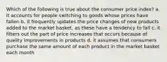 Which of the following is true about the consumer price index? a. it accounts for people switching to goods whose prices have fallen b. it frequently updates the price changes of new products added to the market basket, as these have a tendency to fall c. it filters out the part of price increases that occurs because of quality improvements in products d. it assumes that consumers purchase the same amount of each product in the market basket each month