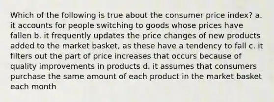 Which of the following is true about the consumer price index? a. it accounts for people switching to goods whose prices have fallen b. it frequently updates the price changes of new products added to the market basket, as these have a tendency to fall c. it filters out the part of price increases that occurs because of quality improvements in products d. it assumes that consumers purchase the same amount of each product in the market basket each month