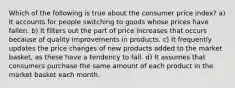 Which of the following is true about the consumer price index? a) It accounts for people switching to goods whose prices have fallen. b) It filters out the part of price increases that occurs because of quality improvements in products. c) It frequently updates the price changes of new products added to the market basket, as these have a tendency to fall. d) It assumes that consumers purchase the same amount of each product in the market basket each month.