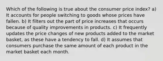 Which of the following is true about the consumer price index? a) I<a href='https://www.questionai.com/knowledge/k7x83BRk9p-t-accounts' class='anchor-knowledge'>t accounts</a> for people switching to goods whose prices have fallen. b) It filters out the part of price increases that occurs because of quality improvements in products. c) It frequently updates the price changes of new products added to the market basket, as these have a tendency to fall. d) It assumes that consumers purchase the same amount of each product in the market basket each month.