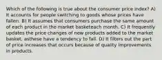 Which of the following is true about the consumer price index? A) It accounts for people switching to goods whose prices have fallen. B) It assumes that consumers purchase the same amount of each product in the market basketeach month. C) It frequently updates the price changes of new products added to the market basket, asthese have a tendency to fall. D) It filters out the part of price increases that occurs because of quality improvements in products.