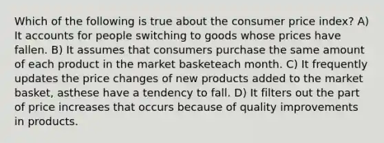 Which of the following is true about the consumer price index? A) It accounts for people switching to goods whose prices have fallen. B) It assumes that consumers purchase the same amount of each product in the market basketeach month. C) It frequently updates the price changes of new products added to the market basket, asthese have a tendency to fall. D) It filters out the part of price increases that occurs because of quality improvements in products.