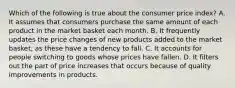 Which of the following is true about the consumer price index? A. It assumes that consumers purchase the same amount of each product in the market basket each month. B. It frequently updates the price changes of new products added to the market basket, as these have a tendency to fall. C. It accounts for people switching to goods whose prices have fallen. D. It filters out the part of price increases that occurs because of quality improvements in products.