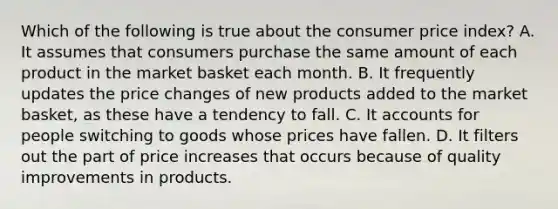 Which of the following is true about the consumer price index? A. It assumes that consumers purchase the same amount of each product in the market basket each month. B. It frequently updates the price changes of new products added to the market basket, as these have a tendency to fall. C. It accounts for people switching to goods whose prices have fallen. D. It filters out the part of price increases that occurs because of quality improvements in products.