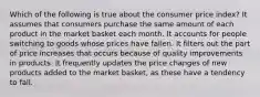 Which of the following is true about the consumer price index? It assumes that consumers purchase the same amount of each product in the market basket each month. It accounts for people switching to goods whose prices have fallen. It filters out the part of price increases that occurs because of quality improvements in products. It frequently updates the price changes of new products added to the market basket, as these have a tendency to fall.