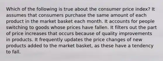 Which of the following is true about the consumer price index? It assumes that consumers purchase the same amount of each product in the market basket each month. I<a href='https://www.questionai.com/knowledge/k7x83BRk9p-t-accounts' class='anchor-knowledge'>t accounts</a> for people switching to goods whose prices have fallen. It filters out the part of price increases that occurs because of quality improvements in products. It frequently updates the price changes of new products added to the market basket, as these have a tendency to fall.