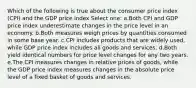 Which of the following is true about the consumer price index (CPI) and the GDP price index Select one: a.Both CPI and GDP price index underestimate changes in the price level in an economy.​ b.​Both measures weigh prices by quantities consumed in some base year. c.CPI includes products that are widely used, while GDP price index includes all goods and services.​ d.Both yield identical numbers for price level changes for any two years.​ e.The CPI measures changes in relative prices of goods, while the GDP price index measures changes in the absolute price level of a fixed basket of goods and services.