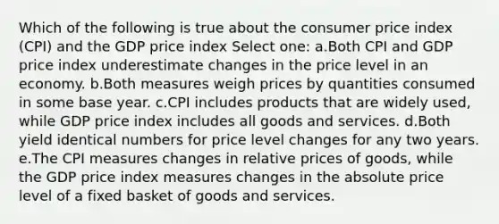 Which of the following is true about the consumer price index (CPI) and the GDP price index Select one: a.Both CPI and GDP price index underestimate changes in the price level in an economy.​ b.​Both measures weigh prices by quantities consumed in some base year. c.CPI includes products that are widely used, while GDP price index includes all goods and services.​ d.Both yield identical numbers for price level changes for any two years.​ e.The CPI measures changes in relative prices of goods, while the GDP price index measures changes in the absolute price level of a fixed basket of goods and services.