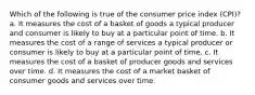 Which of the following is true of the consumer price index (CPI)? a. It measures the cost of a basket of goods a typical producer and consumer is likely to buy at a particular point of time. b. It measures the cost of a range of services a typical producer or consumer is likely to buy at a particular point of time. c. It measures the cost of a basket of producer goods and services over time. d. It measures the cost of a market basket of consumer goods and services over time.