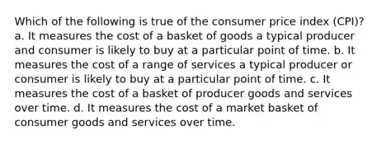 Which of the following is true of the consumer price index (CPI)? a. It measures the cost of a basket of goods a typical producer and consumer is likely to buy at a particular point of time. b. It measures the cost of a range of services a typical producer or consumer is likely to buy at a particular point of time. c. It measures the cost of a basket of producer goods and services over time. d. It measures the cost of a market basket of consumer goods and services over time.