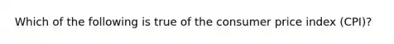 Which of the following is true of the consumer price index (CPI)?