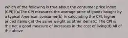 Which of the following is true about the consumer price index (CPI)?(a)The CPI measures the average price of goods bought by a typical American consumer(b) In calculating the CPI, higher priced items get the same weight as other items(c) The CPI is the not a good measure of increases in the cost of living(d) All of the above