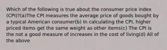 Which of the following is true about the consumer price index (CPI)?(a)The CPI measures the average price of goods bought by a typical American consumer(b) In calculating the CPI, higher priced items get the same weight as other items(c) The CPI is the not a good measure of increases in the cost of living(d) All of the above