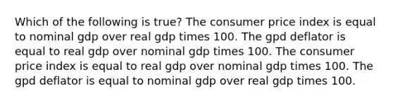 Which of the following is true? The consumer price index is equal to nominal gdp over real gdp times 100. The gpd deflator is equal to real gdp over nominal gdp times 100. The consumer price index is equal to real gdp over nominal gdp times 100. The gpd deflator is equal to nominal gdp over real gdp times 100.