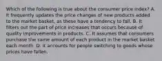 Which of the following is true about the consumer price index? A. It frequently updates the price changes of new products added to the market​ basket, as these have a tendency to fall. B. It filters out the part of price increases that occurs because of quality improvements in products. C. It assumes that consumers purchase the same amount of each product in the market basket each month. D. It accounts for people switching to goods whose prices have fallen.