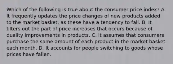 Which of the following is true about the consumer price index? A. It frequently updates the price changes of new products added to the market​ basket, as these have a tendency to fall. B. It filters out the part of price increases that occurs because of quality improvements in products. C. It assumes that consumers purchase the same amount of each product in the market basket each month. D. It accounts for people switching to goods whose prices have fallen.