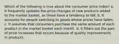 Which of the following is true about the consumer price index? a. It frequently updates the price changes of new products added to the market basket, as these have a tendency to fall. b. It accounts for people switching to goods whose prices have fallen. c. It assumes that consumers purchase the same amount of each product in the market basket each month. d. It filters out the part of price increases that occurs because of quality improvements in products.