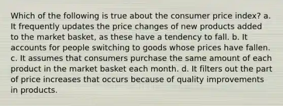 Which of the following is true about the consumer price index? a. It frequently updates the price changes of new products added to the market basket, as these have a tendency to fall. b. I<a href='https://www.questionai.com/knowledge/k7x83BRk9p-t-accounts' class='anchor-knowledge'>t accounts</a> for people switching to goods whose prices have fallen. c. It assumes that consumers purchase the same amount of each product in the market basket each month. d. It filters out the part of price increases that occurs because of quality improvements in products.