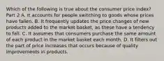 Which of the following is true about the consumer price​ index? Part 2 A. It accounts for people switching to goods whose prices have fallen. B. It frequently updates the price changes of new products added to the market​ basket, as these have a tendency to fall. C. It assumes that consumers purchase the same amount of each product in the market basket each month. D. It filters out the part of price increases that occurs because of quality improvements in products.