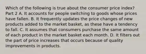 Which of the following is true about the consumer price​ index? Part 2 A. It accounts for people switching to goods whose prices have fallen. B. It frequently updates the price changes of new products added to the market​ basket, as these have a tendency to fall. C. It assumes that consumers purchase the same amount of each product in the market basket each month. D. It filters out the part of price increases that occurs because of quality improvements in products.