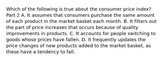 Which of the following is true about the consumer price​ index? Part 2 A. It assumes that consumers purchase the same amount of each product in the market basket each month. B. It filters out the part of price increases that occurs because of quality improvements in products. C. It accounts for people switching to goods whose prices have fallen. D. It frequently updates the price changes of new products added to the market​ basket, as these have a tendency to fall.