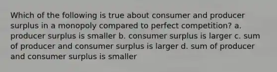 Which of the following is true about consumer and producer surplus in a monopoly compared to perfect competition? a. producer surplus is smaller b. consumer surplus is larger c. sum of producer and consumer surplus is larger d. sum of producer and consumer surplus is smaller