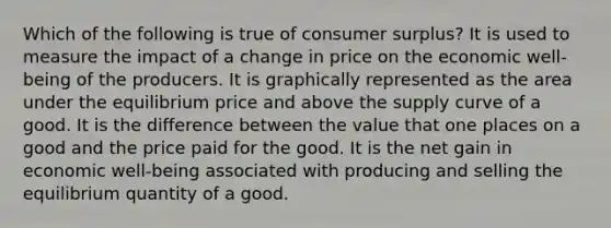 Which of the following is true of consumer surplus? It is used to measure the impact of a change in price on the economic well-being of the producers. It is graphically represented as the area under the equilibrium price and above the supply curve of a good. It is the difference between the value that one places on a good and the price paid for the good. It is the net gain in economic well-being associated with producing and selling the equilibrium quantity of a good.