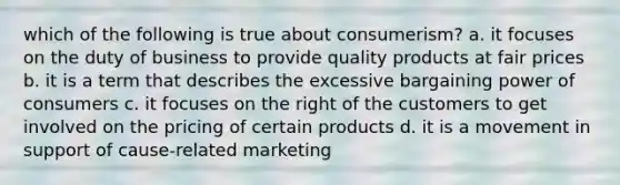 which of the following is true about consumerism? a. it focuses on the duty of business to provide quality products at fair prices b. it is a term that describes the excessive bargaining power of consumers c. it focuses on the right of the customers to get involved on the pricing of certain products d. it is a movement in support of cause-related marketing