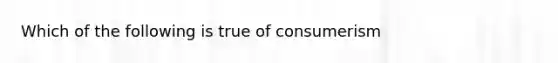 Which of the following is true of consumerism