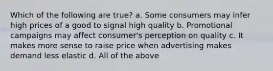 Which of the following are true? a. Some consumers may infer high prices of a good to signal high quality b. Promotional campaigns may affect consumer's perception on quality c. It makes more sense to raise price when advertising makes demand less elastic d. All of the above