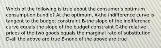 Which of the following is true about the consumer's optimum consumption bundle? At the optimum, A-the indifference curve is tangent to the budget constraint B-the slope of the indifference curve equals the slope of the budget constraint C-the relative prices of the two goods equals the marginal rate of substitution D-all the above are true E-none of the above are true