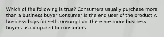 Which of the following is true? Consumers usually purchase more than a business buyer Consumer is the end user of the product A business buys for self-consumption There are more business buyers as compared to consumers