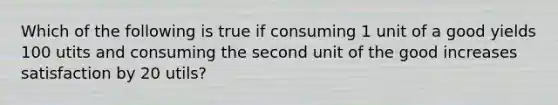 Which of the following is true if consuming 1 unit of a good yields 100 utits and consuming the second unit of the good increases satisfaction by 20 utils?