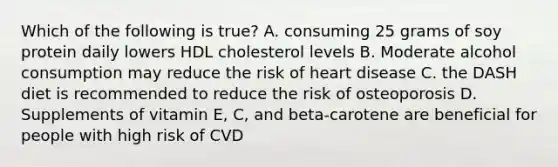 Which of the following is true? A. consuming 25 grams of soy protein daily lowers HDL cholesterol levels B. Moderate alcohol consumption may reduce the risk of heart disease C. the DASH diet is recommended to reduce the risk of osteoporosis D. Supplements of vitamin E, C, and beta-carotene are beneficial for people with high risk of CVD