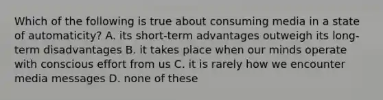 Which of the following is true about consuming media in a state of automaticity? A. its short-term advantages outweigh its long-term disadvantages B. it takes place when our minds operate with conscious effort from us C. it is rarely how we encounter media messages D. none of these