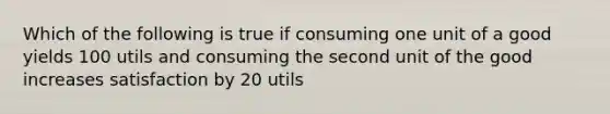 Which of the following is true if consuming one unit of a good yields 100 utils and consuming the second unit of the good increases satisfaction by 20 utils