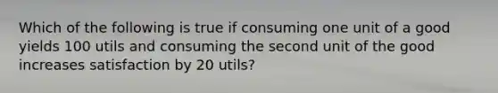 Which of the following is true if consuming one unit of a good yields 100 utils and consuming the second unit of the good increases satisfaction by 20 utils?