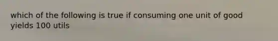 which of the following is true if consuming one unit of good yields 100 utils