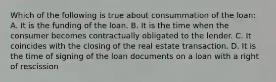 Which of the following is true about consummation of the loan: A. It is the funding of the loan. B. It is the time when the consumer becomes contractually obligated to the lender. C. It coincides with the closing of the real estate transaction. D. It is the time of signing of the loan documents on a loan with a right of rescission