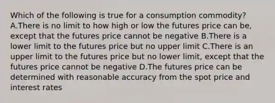 Which of the following is true for a consumption commodity? A.There is no limit to how high or low the futures price can be, except that the futures price cannot be negative B.There is a lower limit to the futures price but no upper limit C.There is an upper limit to the futures price but no lower limit, except that the futures price cannot be negative D.The futures price can be determined with reasonable accuracy from the spot price and interest rates