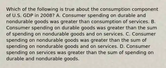 Which of the following is true about the consumption component of U.S. GDP in 2008? A. Consumer spending on durable and nondurable goods was greater than consumption of services. B. Consumer spending on durable goods was greater than the sum of spending on nondurable goods and on services. C. Consumer spending on nondurable goods was greater than the sum of spending on nondurable goods and on services. D. Consumer spending on services was greater than the sum of spending on durable and nondurable goods.